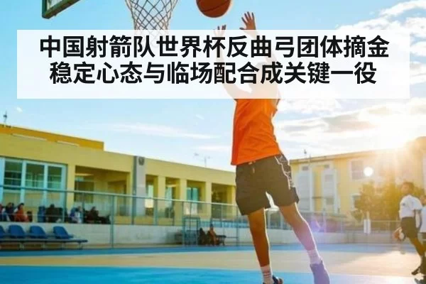 中国射箭队世界杯反曲弓团体摘金稳定心态与临场配合成关键一役
